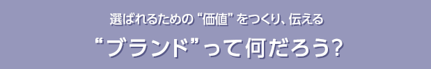 選ばれるための“価値”をつくり、伝える“ブランド”って何だろう？
