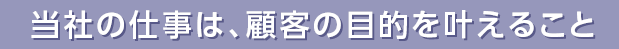 当社の仕事は、顧客の目的を叶えること